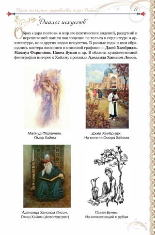 1717Родник жемчужин: средневековая поэзия Востока
Диалог искусств
Образ«царяпоэтов»имирегопоэтическихвидений,раздумийи
переживаний нашли воплощение не только в скульптуре и ар-
хитектуре, но и других видах искусства. В разные годы к ним обра-
щались мастера живописи и книжной графики — Джей Хамбридж,
махмуд Фаршчиян, Павел Бунин и др. В области художественной
фотографии интерес к Хайяму проявила Аделаида Ханском лисон.
Махмуд Фаршчиян.
Омар Хайям
Джей Хамбридж.
на могиле Омара Хайяма
Аделаида Ханском Лисон.
Омар Хайям (фотопортрет)
Павел Бунин.
из иллюстраций к рубаи
О
 