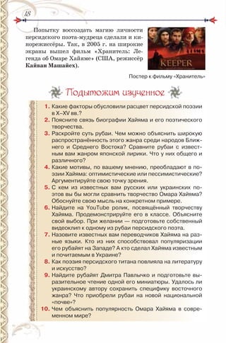 1818
Попытку воссоздать магию личности
персидского поэта-мудреца сделали и ки-
норежиссёры. Так, в 2005 г. на широкие
экраны вышел фильм «Хранитель: Ле-
генда об Омаре Хайяме» (США, режиссёр
Кайван машайех).
Подытожим изученное
1. Какие факторы обусловили расцвет персидской поэзии
в Х–ХV вв.?
2. Поясните связь биографии Хайяма и его поэтического
творчества.
3. раскройте суть рубаи. Чем можно объяснить широкую
распространённость этого жанра среди народов Ближ-
него и Среднего Востока? Сравните рубаи с извест-
ным вам жанром японской лирики. Что у них общего и
различного?
4. Какие мотивы, по вашему мнению, преобладают в по-
эзии Хайяма: оптимистические или пессимистические?
Аргументируйте свою точку зрения.
5. С кем из известных вам русских или украинских по-
этов вы бы могли сравнить творчество Омара Хайяма?
Обоснуйте свою мысль на конкретном примере.
6. найдите на YouTube ролик, посвящённый творчеству
Хайяма. Продемонстрируйте его в классе. Объясните
свой выбор. При желании — подготовьте собственный
видеоклип к одному из рубаи персидского поэта.
7. назовите известных вам переводчиков Хайяма на раз-
ные языки. Кто из них способствовал популяризации
его рубайят на Западе? А кто сделал Хайяма известным
и почитаемым в Украине?
8. Как поэзия персидского титана повлияла на литературу
и искусство?
9. найдите рубайят Дмитра Павлычко и подготовьте вы-
разительное чтение одной его миниатюры. Удалось ли
украинскому автору сохранить специфику восточного
жанра? Что приобрели рубаи на новой национальной
«почве»?
10. Чем объяснить популярность Омара Хайяма в совре-
менном мире?
Постер к фильму «Хранитель»
 