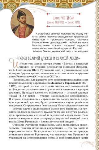 Шота РУСТАВЕЛ
(около 1160/1166 — около 1216)
У скарбниці світової культури по праву ле-
жить світла перлина стародавньої грузинської
літератури — пронизана сонцем, насичена
благородними ідеями дружби і любові, напоєна
безсмертними соками народної мудрості
поема великого співця і мудреця з руставі.
Микола Бажан, украинский поэт и переводчик
«ПЕВЕЦ ВЕЛ КО ДРУЖБЫ ВЕЛ КО ЛЮБВ »
Именно так назвал автора поэмы «Витязь в тигровой
шкуре» её русский переводчик Николай Заболоц-
кий. Поэт-певец Шота Руставели жил в удивительное для
истории Грузии время, названное золотым веком и грузин-
ским Ренессансом (ХІ – начало ХІІІ в.).
Предпосылки для расцвета всех сфер национальной жизни
появились в эпоху царствования Давида ІV строителя (1089–
1125), который изгнал из страны иноземных завоевателей
и объединил разрозненные грузинские княжества в единую
державу. Приход к власти его правнучки — мудрой царицы
Тамар (1184–1213) — усилил национальное возрождение.
В стране продолжается строительство дорог, мостов, двор-
цов, крепостей, храмов, бурно развиваются науки, ремёсла и
искусства. Открываются Гелатская и Икалтойская академии
— центры научно-философской мысли того времени. На гру-
зинский язык переводятся труды греческих и других филосо-
фов, произведения античной и персидской словесности. Раз-
вивается национальная литература, вершиной которой стала
поэма Шота Руставели «Витязь в тигровой шкуре».
О жизни Руставели сохранилось мало достоверных свиде-
тельств. Главные источники информации — это его поэма и
народные легенды. Во вступлении к произведению автор пред-
ставляется именем Руставели, что означает «из Рустави» и
указывает на место рождения поэта. В заключительной части
 