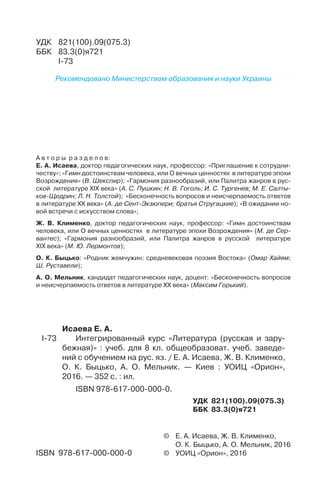 ©	 Е. А. Исаева, Ж. В. Клименко,
	 О. К. Быцько, А. О. Мельник, 2016
©	 УОИЦ «Орион», 2016ISBN 978-617-000-000-0
А в т о р ы р а з д е л о в:
Е. А. Исаева, доктор педагогических наук, профессор: «Приглашение к сотрудни-
честву»; «Гимн достоинствам человека, или О вечных ценностях в литературе эпохи
Возрождения» (В. Шекспир); «Гармония разнообразий, или Палитра жанров в рус-
ской литературе ХІХ века» (А. С. Пушкин; Н. В. Гоголь; И. С. Тургенев; М. Е. Салты-
ков-Щедрин; Л. Н. Толстой); «Бесконечность вопросов и неисчерпаемость ответов
в литературе ХХ века» (А. де Сент-Экзюпери; братья Стругацкие); «В ожидании но-
вой встречи с искусством слова»;
Ж. В. Клименко, доктор педагогических наук, профессор: «Гимн достоинствам
человека, или О вечных ценностях в литературе эпохи Возрождения» (М. де Сер-
вантес); «Гармония разнообразий, или Палитра жанров в русской литературе
ХІХ века» (М. Ю. Лермонтов);
О. К. Быцько: «Родник жемчужин: средневековая поэзия Востока» (Омар Хайям;
Ш. Руставели);
А. О. Мельник, кандидат педагогических наук, доцент: «Бесконечность вопросов
и неисчерпаемость ответов в литературе ХХ века» (Максим Горький).
	 Исаева Е. А.
І-73		Интегрированный курс «Литература (русская и зару-
бежная)» : учеб. для 8 кл. общеобразоват. учеб. заведе-
ний с обучением на рус. яз. / Е. А. Исаева, Ж. В. Клименко,
О. К. Быцько, А. О. Мельник. — Киев : УОИЦ «Орион»,
2016. — 352 с. : ил.
	 ISBN 978-617-000-000-0.
УДК 821(100).09(075.3)
ББК 83.3(0)я721
УДК	 821(100).09(075.3)
ББК	 83.3(0)я721
	 І-73
Рекомендовано Министерством образования и науки Украины
 