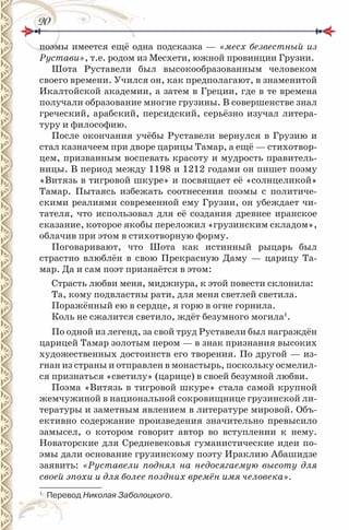 2020
поэмы имеется ещё одна подсказка — «месх безвестный из
Рустави», т.е. родом из Месхети, южной провинции Грузии.
Шота Руставели был высокообразованным человеком
своего времени. Учился он, как предполагают, в знаменитой
Икалтойской академии, а затем в Греции, где в те времена
получали образование многие грузины. В совершенстве знал
греческий, арабский, персидский, серьёзно изучал литера-
туру и философию.
После окончания учёбы Руставели вернулся в Грузию и
стал казначеем при дворе царицы Тамар, а ещё — стихотвор-
цем, призванным воспевать красоту и мудрость правитель-
ницы. В период между 1198 и 1212 годами он пишет поэму
«Витязь в тигровой шкуре» и посвящает её «солнцеликой»
Тамар. Пытаясь избежать соотнесения поэмы с политиче-
скими реалиями современной ему Грузии, он убеждает чи-
тателя, что использовал для её создания древнее иранское
сказание, которое якобы переложил «грузинским складом»,
облачив при этом в стихотворную форму.
Поговаривают, что Шота как истинный рыцарь был
страстно влюблён в свою Прекрасную Даму — царицу Та-
мар. Да и сам поэт признаётся в этом:
Страсть любви меня, миджнура, к этой повести склонила:
Та, кому подвластны рати, для меня светлей светила.
Поражённый ею в сердце, я горю в огне горнила.
Коль не сжалится светило, ждёт безумного могила1
.
По одной из легенд, за свой труд Руставели был награждён
царицей Тамар золотым пером — в знак признания высоких
художественных достоинств его творения. По другой — из-
гнан из страны и отправлен в монастырь, поскольку осмелил-
ся признаться «светилу» (царице) в своей безумной любви.
Поэма «Витязь в тигровой шкуре» стала самой крупной
жемчужиной в национальной сокровищнице грузинской ли-
тературы и заметным явлением в литературе мировой. Объ-
ективно содержание произведения значительно превысило
замысел, о котором говорит автор во вступлении к нему.
Новаторские для Средневековья гуманистические идеи по-
эмы дали основание грузинскому поэту Ираклию Абашидзе
заявить: «Руставели поднял на недосягаемую высоту для
своей эпохи и для более поздних времён имя человека».
1
Перевод Николая Заболоцкого.
 