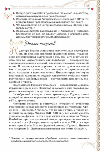 2121Родник жемчужин: средневековая поэзия Востока
1. В какую эпоху жил Шота руставели? Почему её называют зо-
лотым веком и грузинским ренессансом?
2. назовите источники биографических сведений о Шота ру-
ставели. Какое представление о жизни поэта они дают?
3. Что вам известно об истории создания поэмы «Витязь в ти-
гровой шкуре»?
4. Прокомментируйте высказывание и. Абашидзе о руставели.
Согласуется ли оно, по вашему мнению, с определением,
данным поэту переводчиком н. Заболоцким?
Диалог искусств
Культура Грузии отличается значительным своеобрази-
ем. На весь мир известны грузинские песни, традици-
онно исполнявшиеся мужчинами в два, три, а то и четыре го-
лоса. Это т.н. многоголосие, или полифония — одновременное
звучание нескольких мелодий, сливающихся в один звенящий
поток. В старые времена дорогим гостем на грузинских свадь-
бах и народных гуляниях был мествèре — странствующий
поэт, музыкант и певец-сказитель. Импровизируя под звуки
грузинской волынки, он радовал слушателей весёлыми четве-
ростишиями (шаèри), а порой — протяжными, как время, ска-
заниями о героях.
Прославилась Грузия и ремёслами — изделиями из металла,
керамики, дерева и др. Приметой её золотого века стало бурное
развитие ювелирного искусства и техники чеканки1
.
Своеобразный колорит имеет архитектура Грузии, стиль
которой во многом определили горный ландшафт и принятие
в ІV в. христианства.
Часовыми вечности и символами несгибаемой стойкости
грузинского народа являются возведённые им твердыни. Сре-
ди них — крепость Хертвиси, что на юге Грузии, а также пе-
щерный монастырь Вардзия (ХІІ–ХІІІ вв.), где можно увидеть
уникальные фрески, в том числе изображение царицы Тамар.
Особый интерес для ценителей литературы представляет мона-
стырский храм Джвари, воздвигнутый в начале VII ст. на вер-
шине горы вблизи Мцхеты (древней столицы Грузии). Именно
его изобразил М. Лермонтов в известной вам поэме «Мцыри».
1
Чекàнка — художественная обработка металла, заключающаяся
в выбивании на пластине определённого рельефа.
2.
К
 