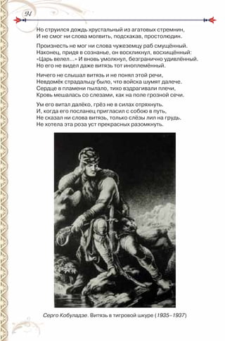 2424
но струился дождь хрустальный из агатовых стремнин,
и не смог ни слова молвить, подскакав, простолюдин.
Произнесть не мог ни слова чужеземцу раб смущённый.
наконец, придя в сознанье, он воскликнул, восхищённый:
«Царь велел…» и вновь умолкнул, безгранично удивлённый.
но его не видел даже витязь тот иноплемённый.
ничего не слышал витязь и не понял этой речи,
невдомёк страдальцу было, что войска шумят далече.
Сердце в пламени пылало, тихо вздрагивали плечи,
Кровь мешалась со слезами, как на поле грозной сечи.
Ум его витал далёко, грёз не в силах отряхнуть.
и, когда его посланец пригласил с собою в путь,
не сказал ни слова витязь, только слёзы лил на грудь.
не хотела эта роза уст прекрасных разомкнуть.
Серго Кобуладзе. Витязь в тигровой шкуре (1935–1937)
 