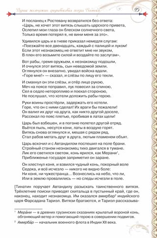 2525Родник жемчужин: средневековая поэзия Востока
и посланец к ростевану возвратился без ответа:
«Царь, не хочет этот витязь слышать царского привета,
Ослепил мои глаза он блеском солнечного света,
Только время потерял я, не вини меня за это».
Удивился царь и в гневе приказал немедля слугам:
«Поезжайте все двенадцать, каждый с палицей и луком!
Если этот незнакомец не ответит мне ни звуком,
В плен его возьмите силой и воздайте по заслугам».
Вот рабы, гремя оружьем, к незнакомцу подошли,
и очнулся этот витязь, сын неведомой земли.
Оглянулся он внезапно, увидал войска вдали.
«Горе мне!» — сказал, и слёзы по лицу его текли.
и смахнул он эти слёзы, и отёр лицо рукою,
Меч на поясе поправил, лук повесил за спиною,
Сел в седло неторопливо и поехал стороною,
не послушал, что хотели доложить рабы герою.
руки воины простёрли, задержать его хотели.
Горе, что он с ними сделал! их враги бы пожалели!
Он валил их друг на друга, как никто другой доселе,
рассекал по пояс плетью, пробивая в латах щели!
Царь был взбешен, и в погоню полетел другой отряд.
Вьётся пыль, несутся кони, латы в воздухе горят.
Витязь снова оглянулся и, мешая с рядом ряд,
Стал рабов метать друг в друга, лютым пламенем объят.
Царь вскочил и с Автандилом поспешил на поле брани.
Стройный станом незнакомец тихо двигался в тумане.
Лик его светился светом, конь ярился, как Мерани1
,
Приближенье государя заприметил он заране.
Он хлестнул коня, и взвился чудный конь, покорный воле
Седока, и всё исчезло — никого не видно боле:
ни коня, ни чужестранца… Вознеслись на небо, что ли,
или в землю провалились — но следы исчезли в поле.
[Тинатин поручает Автандилу разыскать таинственного витязя.
Трёхлетние поиски приводят скитальца в пустынный край, где он,
наконец, находит незнакомца. им оказался амирбар2
индийского
царя Фарсадана Тариэл. Витязи братаются, и Тариэл рассказыва-
1
Мерàни — в древних грузинских сказаниях крылатый вороной конь,
обгоняющий ветер и помогающий герою в совершении подвигов.
2
Амирбàр — начальник военного флота в индии ХІІ века.
 