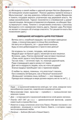 2626
ет Автандилу о своей любви к царской дочери нестан-Дареджан и
её похищении злыми каджами1
. Поиски царевны привели юношу в
Мульгазанзар2
, где ему довелось побрататься с царём Фридоном
и помочь государю вернуть утраченную над державой власть. не
найдя возлюбленной, Тариэл поселяется в отвоёванной у дэвов3
горной пещере. Автандил отправляется в Аравию, но обещает бра-
ту вернуться к нему. Тинатин с сочувствием отнеслась к рассказу
Автандила и его намерению помочь другу. Однако царь ростеван
не желает и слышать об отъезде спаспета. Тот решается ехать без
позволения царя.]
ЗАВЕЩАНИЕ АВТАНДИЛА ЦАРЮ РОСТЕВАНУ
Витязь сел и, скорбный сердцем, так составил завещанье:
«Царь, к покинутому другу я спешу без колебанья.
не могу его я бросить, он — души моей пыланье.
Будь ко мне добросердечен и прости мои деянья!
не осудишь ты, я знаю, государь, моё решенье.
Мудрый друг не бросит друга, несмотря на все лишенья.
Вспомни, царь, Платон-философ4
нам оставил поученье:
«Ложь несёт душе и телу бесконечные мученья».
Так как ложь — источник горя, то, покинув царский кров,
ради страждущего друга ухожу я от пиров.
Для чего и мудрость людям, коль не чтить её даров?
Знанья мудрых приобщают нас к гармонии миров.
О любви ты, верно, помнишь, что апостолы5
гласили,
Как в кимвалы ей бряцали, как в Писаньи6
возносили?
«Возвышает человека лишь любовь!» — они твердили.
Прежде всех живущих в мире должен верить им не ты ли? […]
1
Кадж — в грузинской мифологии злой дух; тут: злое, коварное чело-
векообразное существо, наделённое колдовской силой.
2
Мульгазанзàр (перс. мульгзар — «лужайка») — вымышленная при-
морская страна.
3
Дэв — в персидской и грузинской мифологии злой демон-великан.
4
Платîн (427–347 до н.э.) — древнегреческий философ, широко
известный в странах Востока.
5
имеется в виду сочинение апостола Павла «Первое послание к ко-
ринфянам», вошедшее в состав нового Завета, в котором содер-
жится восхваление любви.
6
Писàнье — Библия (Ветхий и новый Завет).
 