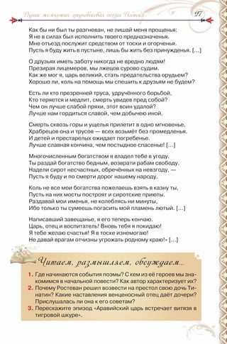 2727Родник жемчужин: средневековая поэзия Востока
Как бы ни был ты разгневан, не лишай меня прощенья:
Я не в силах был исполнить твоего предназначенья.
Мне отъезд послужит средством от тоски и огорченья.
Пусть я буду жить в пустыне, лишь бы жить без принужденья. […]
О друзьях иметь заботу никогда не вредно людям!
Презирая лицемеров, мы лжецов сурово судим.
Как же мог я, царь великий, стать предательства орудьем?
Хорошо ли, коль на помощь мы спешить к друзьям не будем?
Есть ли кто презренней труса, удручённого борьбой,
Кто теряется и медлит, смерть увидев пред собой?
Чем он лучше слабой пряхи, этот воин удалой?
Лучше нам гордиться славой, чем добычею иной.
Смерть сквозь горы и ущелья прилетит в одно мгновенье,
Храбрецов она и трусов — всех возьмёт без промедленья.
и детей и престарелых ожидает погребенье.
Лучше славная кончина, чем постыдное спасенье! […]
Многочисленным богатством я владел тебе в угоду.
Ты раздай богатство бедным, возврати рабам свободу.
надели сирот несчастных, обречённых на невзгоду, —
Пусть я буду и по смерти дорог нашему народу.
Коль не все мои богатства пожелаешь взять в казну ты,
Пусть на них мосты построят и сиротские приюты.
раздавай мои именья, не колеблясь ни минуты,
ибо только ты сумеешь погасить мой пламень лютый. […]
написавший завещанье, я его теперь кончаю.
Царь, отец и воспитатель! Вновь тебя я покидаю!
Я тебе желаю счастья! Я в тоске изнемогаю!
не давай врагам отчизны угрожать родному краю!» […]
Читаем, размышляем, обсуждаем…
1. Где начинаются события поэмы? С кем из её героев мы зна-
комимся в начальной повести? Как автор характеризует их?
2. Почему ростеван решил возвести на престол свою дочь Ти-
натин? Какие наставления венценосный отец даёт дочери?
Прислушалась ли она к его советам?
3. Перескажите эпизод «Аравийский царь встречает витязя в
тигровой шкуре».
 
