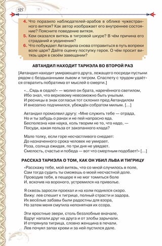 2828
4. Что поразило наблюдателей-арабов в облике чужестран-
ного витязя? Как автор изображает его внутреннее состоя-
ние? Поясните поведение витязя.
5. Кем оказался витязь в тигровой шкуре? В чём причина его
страданий и уединения?
6. Что побуждает Автандила снова отправиться в путь вопреки
воле царя? Дайте оценку поступку героя. О чём просит ви-
тязь царя в своём завещании?
АВТАНДИЛ НАХОДИТ ТАРИЭЛА ВО ВТОРОЙ РАЗ
[Автандил находит умирающего друга, лежащего посреди пустыни
рядом с бездыханными львом и тигром. Спаспету с трудом удаёт-
ся отвратить побратима от мыслей о смерти.]
«…Сядь в седло!» — молил он брата, наречённого светилом,
ибо знал, что верховому невозможно быть унылым.
и ресницы в знак согласья тот склонил пред Автандилом
и внезапно подчинился, убеждён собратом милым. […]
Автандил промолвил другу: «Мне служить тебе — отрада,
но и ты забудь о ранах и не пей напрасно яда.
Бесполезна нам наука, коль творим не то, что надо, —
Посуди, какая польза от закопанного клада?
Мало толку, если горе несчастливого снедает:
До назначенного срока человек не умирает.
роза, солнца ожидая, по три дня не увядает.
Смелость, счастье и победа — вот что смертным подобает!» […]
РАССКАЗ ТАРИЭЛА О ТОМ, КАК ОН УБИЛ ЛЬВА И ТИГРИЦУ
«расскажу тебе, мой витязь, что со мной случилось в поле,
Сам тогда судить ты сможешь о моей несчастной доле.
Проводив тебя, в пещере я не мог томиться боле
и, вскочив на вороного, устремился на приволье.
Я сквозь заросли проехал и на холм поднялся скоро.
Вижу: лев спешит к тигрице, полный страсти и задора.
их весёлые забавы были радостны для взора,
но затем меня смутила непонятная их ссора.
Эти яростные звери, столь беззлобные вначале,
Вдруг напали друг на друга и от злобы зарычали.
и отпрянула тигрица, словно женщина в печали.
Лев почуял запах крови и за ней пустился дале.
 