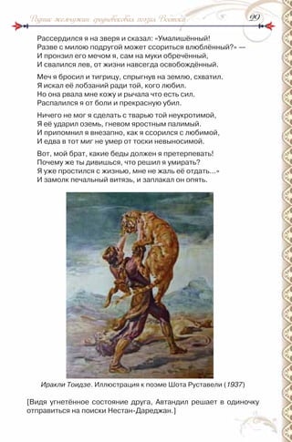 2929Родник жемчужин: средневековая поэзия Востока
рассердился я на зверя и сказал: «Умалишённый!
разве с милою подругой может ссориться влюблённый?» —
и пронзил его мечом я, сам на муки обречённый,
и свалился лев, от жизни навсегда освобождённый.
Меч я бросил и тигрицу, спрыгнув на землю, схватил.
Я искал её лобзаний ради той, кого любил.
но она рвала мне кожу и рычала что есть сил.
распалился я от боли и прекрасную убил.
ничего не мог я сделать с тварью той неукротимой,
Я её ударил оземь, гневом яростным палимый.
и припомнил я внезапно, как я ссорился с любимой,
и едва в тот миг не умер от тоски невыносимой.
Вот, мой брат, какие беды должен я претерпевать!
Почему же ты дивишься, что решил я умирать?
Я уже простился с жизнью, мне не жаль её отдать…»
и замолк печальный витязь, и заплакал он опять.
Иракли Тоидзе. иллюстрация к поэме Шота руставели (1937)
[Видя угнетённое состояние друга, Автандил решает в одиночку
отправиться на поиски нестан-Дареджан.]
 