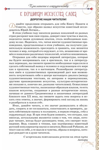 33
К ВЕРШ НАМ СКУССТВА СЛОВА
ДОРОГИЕ НАШИ ЧИТАТЕЛИ!
Давайте продолжим открывать для себя Книгу Памяти и
Совести, как образно назвал искусство известный иссле-
дователь Юрий Лотман…
В этом учебном году писатели разных поколений из разных
стран раскроют вам свои сердца, доверят свои чувства и мысли,
поделятся своим духовным опытом, столь необходимым каж-
дому из нас. Надеемся, что, читая многие художественные про-
изведения, представленные в этом учебнике, вы получите уди-
вительную возможность проследить и сравнить, как меняется
человек и мир, который его окружает, и что, независимо от вре-
мён и появления различных технологий, остаётся неизменным.
Открывая для себя шедевры мировой литературы, которые
вы будете воспринимать как в оригинале, так и в литератур-
ных переводах, вы сможете провести необходимые параллели и
сделать собственный вывод о человеке и окружающем его мире
как в прошлом, так и в настоящем. Разнообразие литератур-
ных имён и художественных произведений даст вам возмож-
ность почувствовать себя в центре настоящего диалога (между
художественными текстами, их авторами и переводчиками,
другими произведениями искусства, культурно-исторически-
ми эпохами и, конечно же, разными читателями). Осмысливая
художественные тексты, написанные образным языком, то есть
языком искусства, созданные в разные исторические эпохи,
начиная от давнего Средневековья и заканчивая литературой
близкого нам ХХ века, вы сможете задать свои вопросы и ис-
кать свои ответы, а значит, формировать свой взгляд на жизнь
и разобраться в самом себе.
Итак, давайте читать, а это значит размышлять и обсуж-
дать, спорить и не соглашаться, сопоставлять и проверять, да-
вать собственную оценку и познавать, в первую очередь, себя и
окружающий мир. И при этом будем помнить, что сегодня, как
никогда, актуальными являются слова о том, что люди, кото-
рые читают, всегда будут руководить теми, кто смотрит теле-
видение. Ведь главное в чтении, как подчёркивал известный
русский популяризатор науки и писатель Николай Рубакин, не
текст сам по себе, а те мысли и чувства, образы и вопросы, кото-
рые рождает он в душе читателя.
С искренними пожеланиями успехов на этом пути
Авторы
Приглашение к сотрудничеству
 