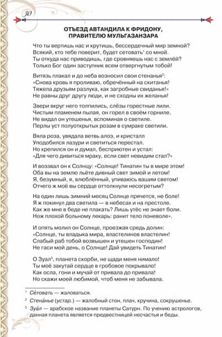 3030
ОТЪЕЗД АВТАНДИЛА К ФРИДОНУ,
ПРАВИТЕЛЮ МУЛЬГАЗАНЗАРА
Что ты вертишь нас и крутишь, бессердечный мир земной?
Всякий, кто тебе поверит, будет сетовать1
со мной.
Ты откуда нас приводишь, где сровняешь нас с землёй?
Только Бог один заступник всем отвергнутым тобой!
Витязь плакал и до неба возносил свои стенанья2
:
«Снова кровь я проливаю, обречённый на скитанья!
Тяжела друзьям разлука, как загробные свиданья!»
не равны друг другу люди, и не сходны их желанья!
Звери вкруг него толпились, слёзы горестные лили.
Чистым пламенем пылая, он горел в своём горниле.
не видал он утешенья, вспоминая о светиле.
Перлы уст полуоткрытых розам в сумраке светили.
Вяла роза, увядала ветвь алоэ, и кристалл
Уподобился лазури и светиться перестал.
но крепился он и думал, бесприютен и устал:
«Для чего дивиться мраку, если свет невидим стал?»
и воззвал он к Солнцу: «Солнце! Тинатин ты в мире этом!
Оба вы на землю льёте дивный свет зимой и летом!
Я, безумный, я, влюблённый, упиваюсь вашим светом!
Отчего ж моё вы сердце оттолкнули несогретым?
на один лишь зимний месяц Солнце прячется, не боле!
Я ж покинул два светила — в небесах и на престоле.
Как же мне в беде не плакать? Лишь утёс не знает боли.
нож плохой больному лекарь: ранит тело поневоле».
и опять молил он Солнце, проезжая средь долин:
«Солнце, ты владыка мира, властелинов властелин!
Слабый раб тобой возвышен и утешен господин!
не гаси мой день, о Солнце! Дай увидеть Тинатин!
О Зуал3
, планета скорби, не щади меня нимало!
Ты моё закутай сердце в гробовое покрывало!
Как осла, гони и мучай от привала до привала!
но скажи моей любимой, чтоб меня не забывала.
1
Сåтовать — жаловаться.
2
Стенàнье (устар.) — жалобный стон, плач, кручина, сокрушенье.
3
Зуàл — арабское название планеты Сатурн. По учению астрологов,
данная планета является предвестницей несчастья и беды.
 