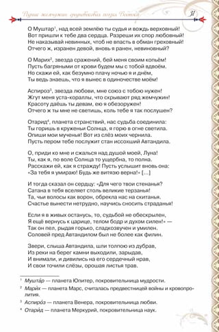 3131Родник жемчужин: средневековая поэзия Востока
О Муштар1
, над всей землёю ты судья и вождь верховный!
Вот пришли к тебе два сердца. разреши их спор любовный!
не наказывай невинных, чтоб не впасть в обман греховный!
Отчего ж, изранен девой, вновь я ранен, невиновный?
О Марих2
, звезда сражений, бей меня своим копьём!
Пусть багряными от крови будем мы с тобой вдвоём.
но скажи ей, как безумно плачу ночью я и днём,
Ты ведь знаешь, что я вынес в одиночестве моём!
Аспироз3
, звезда любови, мне союз с тобою нужен!
Жгут меня уста-кораллы, что скрывают ряд жемчужин!
Красоту даёшь ты девам, ею я обезоружен!
Отчего ж ты мне не светишь, коль тебе я так послушен?
Отарид4
, планета странствий, нас судьба соединила:
Ты горишь в круженьи Солнца, я горю в огне светила.
Опиши мои мученья! Вот из слёз моих чернила.
Пусть пером тебе послужит стан иссохший Автандила.
О, приди ко мне и сжалься над душой моей, Луна!
Ты, как я, по воле Солнца то ущербна, то полна.
расскажи ей, как я стражду! Пусть услышит вновь она:
«За тебя я умираю! Будь же витязю верна!» […]
и тогда сказал он сердцу: «Для чего твои стенанья?
Сатана в тебя вселяет столь великие терзанья!
Та, чьи волосы как ворон, обрекла нас на скитанья.
Счастье вынести нетрудно, научись сносить страданья!
Если я в живых останусь, то, судьбой не обескрылен,
Я ещё вернусь к царице, телом бодр и духом силен!» —
Так он пел, рыдая горько, сладкозвучен и умилен.
Соловей пред Автандилом был не более как филин.
Звери, слыша Автандила, шли толпою из дубрав,
из реки на берег камни выходили, зарыдав,
и внимали, и дивились на его сердечный нрав,
и свои точили слёзы, орошая листья трав.
1
Муштàр — планета Юпитер, покровительница мудрости.
2
Марèх — планета Марс, считалась предвестницей войны и кровопро-
лития.
3
Аспирîз — планета Венера, покровительница любви.
4
Отарèд — планета Меркурий, покровительница наук.
 