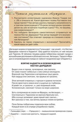 3232
Читаем, размышляем, обсуждаем…
1. рассмотрите иллюстрацию художника иракли Тоидзе (на
с. 29) и опишите её. Какой фрагмент поэмы руставели она
представляет? Как автору удалось передать напряжённость
и трагизм происходящего? В каком литературном произве-
дении вы уже встречали подобную сцену? Что, по-вашему,
она символизирует?
2. Что побудило Автандила самостоятельно отправиться на
поиски нестан-Дареджан? Как автор передаёт его внутрен-
нее состояние? Как отвечает природа на стенания и моле-
ния Автандила?
3. Удалось ли герою справиться с волнением? Прочитайте,
какой наказ он даёт себе.
[Автандил морем отправляется в Гуланшаро1
, где узнаёт, что нестан-
Дареджан томится в Каджети2
. Ему удаётся получить от неё письмо
для Тариэла. В тайниках пещеры дэвов побратимы находят сундук с
волшебнымидоспехамииоблачаютсявних.Автандил,ТариэлиФри-
дон в сопровождении отряда из трёхсот всадников едут в Каджети.]
ВЗЯТИЕ КАДЖЕТИ И ОСВОБОЖДЕНИЕ
НЕСТАН-ДАРЕДЖАН
Видел этих я героев, лучезарных, как светило.
От семи планет небесных к ним сиянье нисходило.
Вороной под Тариэлом в нетерпенье грыз удило.
Как сердца они сжигали, так оружье их грозило.
Этих витязей отважных с горным я сравню потоком:
После яростного ливня мчит в ущелье он глубоком,
и ревёт он, и грохочет, и, уже незримый оком,
Успокоенный, смолкает только на море широком.
Хоть соперников не знали ни Фридон, ни Автандил, —
Состязаться с Тариэлом не хватало братьям сил,
ибо солнце затмевает даже яркий свет светил…
Вот рассказ о том, как витязь вражье племя истребил.
Поле битвы побратимы поделили меж собою.
Каждый воин в их отряде уподобился герою.
1
Гуланшàро (перс. — «Город роз») — вымышленная приморская страна.
2
Каджåти — сказочная крепость, твердыня каджей.
 