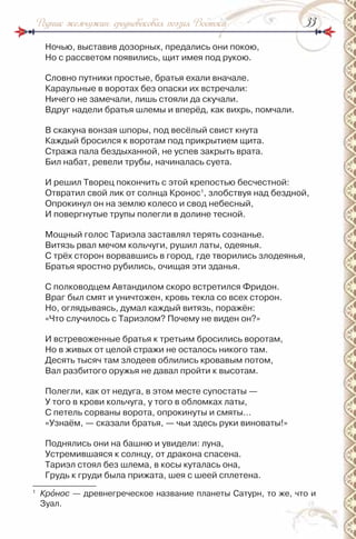 3333Родник жемчужин: средневековая поэзия Востока
ночью, выставив дозорных, предались они покою,
но с рассветом появились, щит имея под рукою.
Словно путники простые, братья ехали вначале.
Караульные в воротах без опаски их встречали:
ничего не замечали, лишь стояли да скучали.
Вдруг надели братья шлемы и вперёд, как вихрь, помчали.
В скакуна вонзая шпоры, под весёлый свист кнута
Каждый бросился к воротам под прикрытием щита.
Стража пала бездыханной, не успев закрыть врата.
Бил набат, ревели трубы, начиналась суета.
и решил Творец покончить с этой крепостью бесчестной:
Отвратил свой лик от солнца Кронос1
, злобствуя над бездной,
Опрокинул он на землю колесо и свод небесный,
и повергнутые трупы полегли в долине тесной.
Мощный голос Тариэла заставлял терять сознанье.
Витязь рвал мечом кольчуги, рушил латы, одеянья.
С трёх сторон ворвавшись в город, где творились злодеянья,
Братья яростно рубились, очищая эти зданья.
С полководцем Автандилом скоро встретился Фридон.
Враг был смят и уничтожен, кровь текла со всех сторон.
но, оглядываясь, думал каждый витязь, поражён:
«Что случилось с Тариэлом? Почему не виден он?»
и встревоженные братья к третьим бросились воротам,
но в живых от целой стражи не осталось никого там.
Десять тысяч там злодеев облились кровавым потом,
Вал разбитого оружья не давал пройти к высотам.
Полегли, как от недуга, в этом месте супостаты —
У того в крови кольчуга, у того в обломках латы,
С петель сорваны ворота, опрокинуты и смяты…
«Узнаём, — сказали братья, — чьи здесь руки виноваты!»
Поднялись они на башню и увидели: луна,
Устремившаяся к солнцу, от дракона спасена.
Тариэл стоял без шлема, в косы куталась она,
Грудь к груди была прижата, шея с шеей сплетена.
1
Крîнос — древнегреческое название планеты Сатурн, то же, что и
Зуал.
 