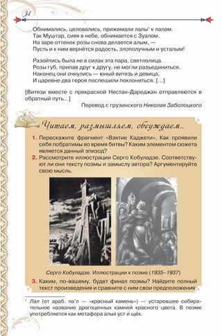 3434
Обнимались, целовались, прижимали лалы1
к лалам.
Так Муштар, сияя в небе, обнимается с Зуалом.
на заре оттенок розы снова делается алым, —
Пусть и к ним вернётся радость, злополучным и усталым!
разойтись была не в силах эта пара, светлолица.
розы губ, припав друг к другу, не могли разъединиться.
наконец они очнулись — юный витязь и девица,
и царевне два героя поспешили поклониться. […]
[Витязи вместе с прекрасной нестан-Дареджан отправляются в
обратный путь…]
Перевод с грузинского Николая Заболоцкого
Читаем, размышляем, обсуждаем…
1. Перескажите фрагмент «Взятие Каджети». Как проявили
себя побратимы во время битвы? Каким элементом сюжета
является данный эпизод?
2. рассмотрите иллюстрации Серго Кобуладзе. Соответству-
ют ли они тексту поэмы и замыслу автора? Аргументируйте
свою мысль.
Серго Кобуладзе. иллюстрации к поэме (1935–1937)
3. Каким, по-вашему, будет финал поэмы? найдите полный
текст произведения и сравните с ним свои предположения.
1
Лал (от араб. ла’л — «красный камень») — устаревшее собира-
тельное название драгоценных камней красного цвета. В поэме
употребляется как метафора алых уст и щёк.
 