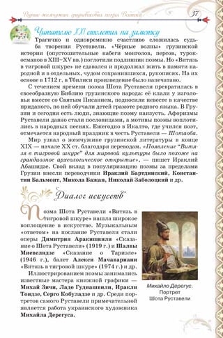 3737Родник жемчужин: средневековая поэзия Востока
Читателю ХХІ столетия на заметку
Трагично и одновременно счастливо сложилась судь-
ба творения Руставели. «Чёрные волны» грузинской
истории (опустошительные набеги монголов, персов, турок-
османов в ХІІІ–ХV вв.) поглотили подлинник поэмы. Но «Витязь
в тигровой шкуре» не сдавался и продолжал жить в памяти на-
родной и в отдельных, чудом сохранившихся, рукописях. На их
основе в 1712 г. в Тбилиси произведение было напечатано.
С течением времени поэма Шота Руставели превратилась в
своеобразную Библию грузинского народа: её клали у изголо-
вья вместе со Святым Писанием, подносили невесте в качестве
приданого, по ней обучали детей грамоте родного языка. В Гру-
зии и сегодня есть люди, знающие поэму наизусть. Афоризмы
Руставели давно стали пословицами, а мотивы поэмы воплоти-
лись в народных песнях. Ежегодно в Икалто, где учился поэт,
отмечается народный праздник в честь Руставели — Шотаоба.
Мир узнал о жемчужине грузинской литературы в конце
ХІХ — начале ХХ ст. благодаря переводам. «Появление “Витя-
зя в тигровой шкуре” для мировой культуры было похоже на
грандиозное археологическое открытие», — пишет Ираклий
Абашидзе. Свой вклад в популяризацию поэмы за пределами
Грузии внесли переводчики Ираклий Бартдинский, Констан-
тин Бальмонт, микола Бажан, николай Заболоцкий и др.
Диалог искусств
Поэма Шота Руставели «Витязь в
тигровой шкуре» нашла широкое
воплощение в искусстве. Музыкальным
«ответом» на послание Руставели стали
оперы Димитрия Аракишвили «Сказа-
ние о Шота Руставели» (1919 г.) и Шалвы
миевелидзе «Сказание о Тариэле»
(1946 г.), балет Алекси мачавариани
«Витязь в тигровой шкуре» (1974 г.) и др.
Иллюстрированием поэмы занимались
известные мастера книжной графики —
михай Зичи, ладо Гудиашвили, Иракли
Тоидзе, серго Кобуладзе и др. Среди пор-
третов самого Руставели примечательной
является работа украинского художника
михайла Дерегуса.
П
Михайло Дерегус.
Портрет
Шота руставели
 