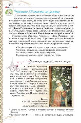 3838
Читателю ХХІ столетия на заметку
«Солнечный Руставели» (как назвал поэта Микола Бажан)
по праву считается основателем грузинской литературы.
Его поэтическое наследие стало настоящим живительным ис-
точником, из которого черпали темы, образы и форму стиха
многие поколения поэтов. Ему подражали, его воспевали в сти-
хах Давид Гурамишвили, Акаки церетели, Иракли Абашидзе
и многие другие. Образ поэта запечатлели и украинские мастера
слова — максим Рыльский, Павло Тычина, Андрий малышко.
Стихотворение Максима Рыльского «Шота Руставелі» по-
явилось в страшном 1937 году. В условиях разгула Великого
террора украинский певец напомнил о вечных ценностях, хра-
нителем и дарителем которых стал поэт-мудрец из Рустави:
«Хто бере — усе той тратить, хто дає — усе придбав»1
.
Чи не він, поет, це слово для нащадків проказав?
І така його поема, ніби щедрості рукав,
Що широко розсипає сотні сот квіток і трав.
У литературной карты мира
С именем Руставели
связан иерусалимский
монастырь Святого Кре-
ста, где, как полагают, поэт провёл
свои последние годы и был похоро-
нен. В 1960 г. учёные обнаружили
здесь фреску2
с изображением коле-
нопреклонённого старца в пышном
светском одеянии. Над портретом —
надпись по-грузински: «Шоте, ко-
торый расписал это, пусть про-
стит Бог. Аминь». И ниже подпись:
«Руставели».
1
Цитата из поэмы «Витязь в тигровой шкуре» в переводе Миколы
Бажана.
2
Фрåска (от итал. fresco — «свежий») — живопись по сырой штукатурке.
Фреска
с изображением руставели
в иерусалимском
монастыре Святого Креста
 