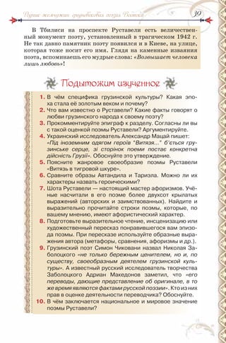 3939Родник жемчужин: средневековая поэзия Востока
В Тбилиси на проспекте Руставели есть величествен-
ный монумент поэту, установленный в трагическом 1942 г.
Не так давно памятник поэту появился и в Киеве, на улице,
которая тоже носит его имя. Глядя на каменные изваяния
поэта, вспоминаешь его мудрые слова: «Возвышает человека
лишь любовь»!
Подытожим изученное
1. В чём специфика грузинской культуры? Какая эпо-
ха стала её золотым веком и почему?
2. Что вам известно о руставели? Какие факты говорят о
любви грузинского народа к своему поэту?
3. Прокомментируйте эпиграф к разделу. Согласны ли вы
с такой оценкой поэмы руставели? Аргументируйте.
4. Украинский исследователь Александр Мацай пишет:
«Під іноземним одягом героїв “Витязя…” б’ється гру-
зинське серце, зі сторінок поеми постає конкретна
дійсність Грузії». Обоснуйте это утверждение.
5. Поясните жанровое своеобразие поэмы руставели
«Витязь в тигровой шкуре».
6. Сравните образы Автандила и Тариэла. Можно ли их
характеры назвать героическими?
7. Шота руставели — настоящий мастер афоризмов. Учё-
ные насчитали в его поэме более двухсот крылатых
выражений (авторских и заимствованных). найдите и
выразительно прочитайте строки поэмы, которые, по
вашему мнению, имеют афористический характер.
8. Подготовьте выразительное чтение, инсценизацию или
художественный пересказ понравившегося вам эпизо-
да поэмы. При пересказе используйте образные выра-
жения автора (метафоры, сравнения, афоризмы и др.).
9. Грузинский поэт Симон Чиковани назвал николая За-
болоцкого «не только бережным ценителем, но и, по
существу, своеобразным деятелем грузинской куль-
туры». А известный русский исследователь творчества
Заболоцкого Адриан Македонов заметил, что «его
переводы, дающие представление об оригинале, в то
же время являются фактами русской поэзии». Кто из них
прав в оценке деятельности переводчика? Обоснуйте.
10. В чём заключается национальное и мировое значение
поэмы руставели?
 