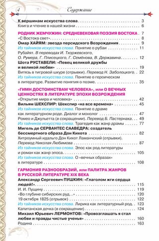СодержаниеСодержание4
К вершинам искусства слова. . . . . . . . . . . . . . . . . . . . . . . . . . . . . 3
Книга и чтение в нашей жизни . . . . . . . . . . . . . . . . . . . . . . . . . . . . . . 6
РОДНИК ЖЕМЧУЖИН: СРЕДНЕВЕКОВАЯ ПОЭЗИЯ ВОСТОКА . 7
«С Востока свет». . . . . . . . . . . . . . . . . . . . . . . . . . . . . . . . . . . . . . . . . . 8
Омар ХАЙЯМ: звезда персидского Возрождения . . . . . . . . . . 9
Из тайников искусства слова. Понятие о рубаи . . . . . . . . . . . . . . 11
рубайят. В переводах И. Тхоржевского,
О. Румера, Г. Плисецкого, Г. Семёнова, В. Державина. . . . . . . . 12
Шота РУСТАВЕЛИ: «Певец великой дружбы
и великой любви» . . . . . . . . . . . . . . . . . . . . . . . . . . . . . . . . . . . . . . 19
Витязь в тигровой шкуре (отрывки). Перевод Н. Заболоцкого. . 22
Из тайников искусства слова. Понятие о героическом
в литературе. развитие понятия о поэме. . . . . . . . . . . . . . . . . . . . 35
«ГИМН ДОСТОИНСТВАМ ЧЕЛОВЕКА», или О ВЕЧНЫХ
ЦЕННОСТЯХ В ЛИТЕРАТУРЕ ЭПОХИ ВОЗРОЖДЕНИЯ
«Открытие мира и человека» . . . . . . . . . . . . . . . . . . . . . . . . . . . . . . 42
Вильям ШЕКСПИР: Шекспир «на все времена» . . . . . . . . . . . 45
Из тайников искусства слова. Понятие о драме
как литературном роде. Диалог и монолог . . . . . . . . . . . . . . . . . . 47
ромео и Джульетта (в сокращении). Перевод Б. Пастернака. . . 49
Из тайников искусства слова. Трагедия как жанр драмы . . . . . . 77
Мигель де СЕРВАНТЕС СААВЕДРА: создатель
бессмертного образа Дон Кихота . . . . . . . . . . . . . . . . . . . . . . . 82
Хитроумный идальго Дон Кихот Ламанчский (отрывки).
Перевод Николая Любимова . . . . . . . . . . . . . . . . . . . . . . . . . . . . . . 87
Из тайников искусства слова. Эпос как род литературы
и роман как жанр эпоса. . . . . . . . . . . . . . . . . . . . . . . . . . . . . . . . . . 105
Из тайников искусства слова. О «вечных образах»
в литературе . . . . . . . . . . . . . . . . . . . . . . . . . . . . . . . . . . . . . . . . . . . 108
ГАРМОНИЯ РАЗНООБРАЗИЙ, или ПАЛИТРА ЖАНРОВ
В РУССКОЙ ЛИТЕРАТУРЕ ХІХ ВЕКА
Александр Сергеевич ПУШКИН: «Глаголом жги сердца
людей!». . . . . . . . . . . . . . . . . . . . . . . . . . . . . . . . . . . . . . . . . . . . . . . 115
и. и. Пущину . . . . . . . . . . . . . . . . . . . . . . . . . . . . . . . . . . . . . . . . . . . 119
«Во глубине сибирских руд…» . . . . . . . . . . . . . . . . . . . . . . . . . . . . 120
19 октября 1825 (отрывок) . . . . . . . . . . . . . . . . . . . . . . . . . . . . . . . 122
Из тайников искусства слова. Лирика как литературный род. . 123
Капитанская дочка (в сокращении). . . . . . . . . . . . . . . . . . . . . . . . 124
Михаил Юрьевич ЛЕРМОНТОВ: «Провозглашать я стал
любви и правды чистые ученья» . . . . . . . . . . . . . . . . . . . . . . . . 160
родина . . . . . . . . . . . . . . . . . . . . . . . . . . . . . . . . . . . . . . . . . . . . . . . . 163
 