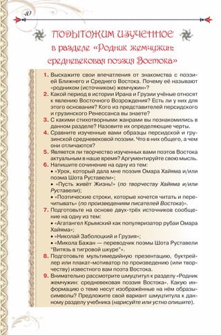 4040
ПОДЫТОЖИМ ИЗУЧЕННОЕ
в разделе «Родник жемчужин:
средневековая поэзия Востока»
1. Выскажите свои впечатления от знакомства с поэзи-
ей Ближнего и Среднего Востока. Почему её называют
«родником (источником) жемчужин»?
2. Какой период в истории ирана и Грузии учёные относят
к явлению Восточного Возрождения? Есть ли у них для
этого основания? Кого из представителей персидского
и грузинского ренессанса вы знаете?
3. С какими стихотворными жанрами вы познакомились в
данном разделе? назовите их определяющие черты.
4. Сравните изученные вами образцы персидской и гру-
зинской средневековой поэзии. Что в них общего, а чем
они отличаются?
5. Является ли творчество изученных вами поэтов Востока
актуальным в наше время? Аргументируйте свою мысль.
6. напишите сочинение на одну из тем:
• «Урок, который дала мне поэзия Омара Хайяма и/или
поэма Шота руставели»;
• «Пусть живёт Жизнь!» (по творчеству Хайяма и/или
Руставели);
• «Поэтические строки, которые хочется читать и пере-
читывать» (по произведениям писателей Востока)».
7. Подготовьте на основе двух-трёх источников сообще-
ние на одну из тем:
• «Агатангел Крымский как популяризатор рубаи Омара
Хайяма»;
• «николай Заболоцкий и Грузия»;
• «Микола Бажан — переводчик поэмы Шота руставели
“Витязь в тигровой шкуре”».
8. Подготовьте мультимедийную презентацию, буктрей-
лер или плакат-мотиватор по произведению (или твор-
честву) известного вам поэта Востока.
9. Внимательно рассмотрите шмуцтитул к разделу «родник
жемчужин: средневековая поэзия Востока». Какую ин-
формацию о теме несут изображённые на нём образы-
символы? Предложите свой вариант шмуцтитула к дан-
ному разделу учебника (нарисуйте или устно опишите).
 