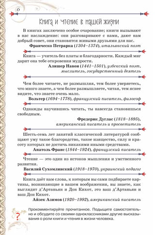 66
Кн га чтен е в наше ж зн
В книгах заключено особое очарование; книги вызывают
в нас наслаждение: они разговаривают с нами, дают нам
добрый совет, они становятся живыми друзьями для нас.
Франческо Петрарка (1304–1374), итальянский поэт
Книга — учитель без платы и благодарности. Каждый миг
дарит она тебе откровения мудрости.
Алишер навои (1441–1501), узбекский поэт,
мыслитель, государственный деятель
Чем более читаете, не размышляя, тем более уверяетесь,
что много знаете, а чем более размышляете, читая, тем яснее
видите, что знаете очень мало.
вольтер (1694–1778), французский писатель, философ
Однажды научившись читать, ты навсегда становишься
свободным.
Фредерик Дуглас (1818–1895),
американский писатель и просветитель
Шесть-семь лет занятий классической литературой сооб-
щают уму такое благородство, такое изящество, силу и кра-
соту которых не достичь никакими иными средствами.
Анатоль Франс (1844–1924), французский писатель, французский писатель
Чтение — это один из истоков мышления и умственного
развития.
василий сухомлинский (1918–1970), украинский педагог
Книга даёт нам слова, к которым вы сами подбираете кар-
тины, возникающие в вашем воображении, вы знаете, как
выглядит д’Артаньян и Дон Кихот, это ваш д’Артаньян и
ваш Дон Кихот.
Айзек Азимов (1920–1992), американский писатель
Прокомментируйте прочитанное. Подыщите самостоятель-
но и обсудите со своими однокласcниками другие высказы-
вания о роли книги и чтения в жизни человека.
 