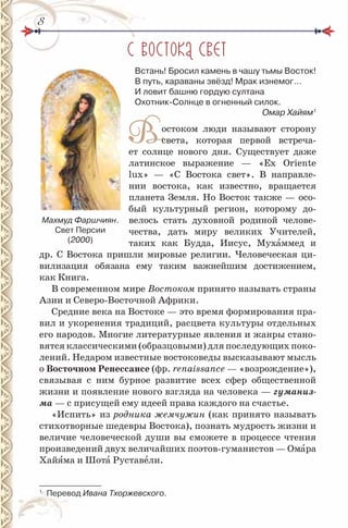 88
С ВОСТОКА СВЕТ
Встань! Бросил камень в чашу тьмы Восток!
В путь, караваны звёзд! Мрак изнемог…
и ловит башню гордую султана
Охотник-Солнце в огненный силок.
Омар Хайям1
Востоком люди называют сторону
света, которая первой встреча-
ет солнце нового дня. Существует даже
латинское выражение — «Ех Oriente
lux» — «С Востока свет». В направле-
нии востока, как известно, вращается
планета Земля. Но Восток также — осо-
бый культурный регион, которому до-
велось стать духовной родиной челове-
чества, дать миру великих Учителей,
таких как Будда, Иисус, Мухàммед и
др. С Востока пришли мировые религии. Человеческая ци-
вилизация обязана ему таким важнейшим достижением,
как Книга.
В современном мире Востоком принято называть страны
Азии и Северо-Восточной Африки.
Средние века на Востоке — это время формирования пра-
вил и укоренения традиций, расцвета культуры отдельных
его народов. Многие литературные явления и жанры стано-
вятся классическими (образцовыми) для последующих поко-
лений. Недаром известные востоковеды высказывают мысль
о восточном Ренессансе (фр. renaissance — «возрождение»),
связывая с ним бурное развитие всех сфер общественной
жизни и появление нового взгляда на человека — гуманиз-
ма — с присущей ему идеей права каждого на счастье.
«Испить» из родника жемчужин (как принято называть
стихотворные шедевры Востока), познать мудрость жизни и
величие человеческой души вы сможете в процессе чтения
произведений двух величайших поэтов-гуманистов — Омàра
Хайÿма и Шотà Руставåли.
1
Перевод Ивана Тхоржевского.
Махмуд Фаршчиян.
Свет Персии
(2000)
 