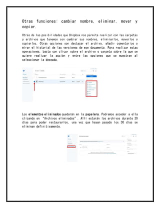 Otras funciones: cambiar nombre, eliminar, mover y
copiar.
Otras de las posibilidades que Dropbox nos permite realizar con las carpetas
y archivos que tenemos son cambiar sus nombres, eliminarlos, moverlos o
copiarlos. Otras opciones son destacar el archivo, añadir comentarios o
mirar el historial de las versiones de ese documento. Para realizar estas
operaciones, basta con clicar sobre el archivo o carpeta sobre la que se
quiere realizar la acción y entre las opciones que se muestran al
seleccionar la deseada.
Los elementos eliminados quedarán en la papelera. Podremos acceder a ella
clicando en “Archivos eliminados”. Allí estarán los archivos durante 30
días para poder restaurarlos, una vez que hayan pasado los 30 días se
eliminan definitivamente.
 