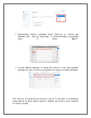 2. Examinaremos nuestro ordenador hasta localizar el archivo que
deseamos subir. Una vez localizado, lo seleccionaremos y pulsaremos
sobre el botón "Abrir".
3. En este momento comienza la subida del archivo y tras unos segundos
podremos ver que el archivo se encuentra en nuestra unidad de Dropbox:
Tras realizar la subida de los archivos y con el fin de tener la información
organizada de la mejor manera posible, Dropbox nos permite crear carpetas
en nuestra unidad.
 