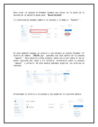 Para crear la carpeta en Dropbox tenemos que pulsar en la parte de la
derecha de la pantalla donde pone “Nueva Carpeta”.
Y a continuación ponemos nombre a la carpeta y le damos a “Aceptar”,
En este momento tenemos un archivo y una carpeta en nuestro Dropbox. El
archivo de nombre “AMAZON.jpg” queremos que este dentro de la carpeta
“amazon”. Para moverlo a dicha carpeta, basta con clicar sobre él con el
botón izquierdo del ratón y sin soltarlo, arrastrarlo sobre la carpeta
“amazon” y soltarlo. De esta manera podremos organizar los archivos en
carpetas.
Arrastramos el archivo a la carpeta y nos queda de la siguiente manera:
 