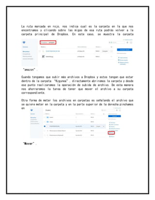 La ruta marcada en rojo, nos indica cual es la carpeta en la que nos
encontramos y clicando sobre las migas de esa ruta podrás volver a la
carpeta principal de Dropbox. En este caso, se muestra la carpeta
“amazon”.
Cuando tengamos que subir más archivos a Dropbox y estos tengan que estar
dentro de la carpeta “Kzgunea”, directamente abriremos la carpeta y desde
ese punto realizaremos la operación de subida de archivo. De esta manera
nos ahorraremos la tarea de tener que mover el archivo a su carpeta
correspondiente.
Otra forma de meter los archivos en carpetas es señalando el archivo que
se quiere meter en la carpeta y en la parte superior de la derecha pinchamos
en
“Mover”.
 