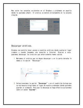 Nos salen las carpetas existentes en el Dropbox y pinchamos en aquella
donde lo queramos añadir. El archivo se meterá directamente en la carpeta
elegida.
Descargar archivos.
Dropbox nos permite tener acceso a nuestros archivos desde cualquier lugar
siempre y cuando tengamos una conexión a Internet. Gracias a esto,
podremos descargar los archivos que anteriormente hemos subido.
1. Marcamos el archivo que se desea descargar y en la parte derecha le
damos a la opción “Descargar”.
2. Seleccionaremos la opción “Descargar” y en el cuadro de dialogo que
se nos muestra elegiremos el lugar de nuestro ordenador donde queremos
guardar el elemento. Para que la descarga se haga efectiva pulsaremos
sobre el botón "Guardar".
 