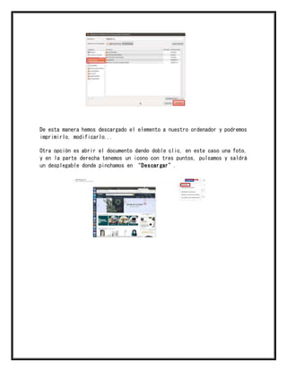 De esta manera hemos descargado el elemento a nuestro ordenador y podremos
imprimirlo, modificarlo...
Otra opción es abrir el documento dando doble clic, en este caso una foto,
y en la parte derecha tenemos un icono con tres puntos, pulsamos y saldrá
un desplegable donde pinchamos en “Descargar”.
 