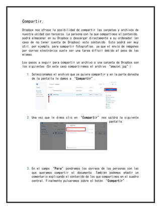 Compartir.
Dropbox nos ofrece la posibilidad de compartir las carpetas y archivos de
nuestra unidad con terceros. La persona con la que compartimos el contenido,
podrá almacenar en su Dropbox o descargar directamente a su ordenador (en
caso de no tener cuenta de Dropbox) este contenido. Esto podrá ser muy
útil, por ejemplo, para compartir fotografías, ya que el envío de imágenes
por correo electrónico suele ser una tarea difícil debido al peso de las
mismas.
Los pasos a seguir para compartir un archivo o una carpeta de Dropbox son
los siguientes (En este caso compartiremos el archivo “amazon.jpg”):
1. Seleccionamos el archivo que se quiere compartir y en la parte derecha
de la pantalla le damos a “Compartir”.
2. Una vez que le dimos clic en “Compartir” nos saldrá la siguiente
pantalla:
3. En el campo “Para” pondremos los correos de las personas con las
que queramos compartir el documento. También podemos añadir un
comentario explicando el contenido de los que compartimos en el cuadro
central. Finalmente pulsaremos sobre el botón “Compartir”:
 