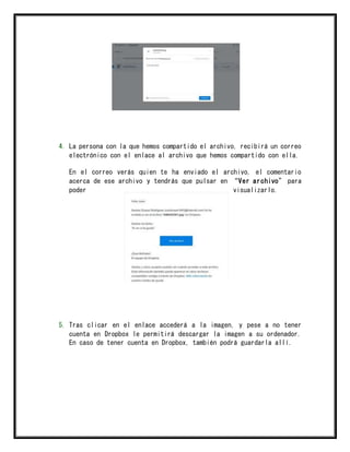 4. La persona con la que hemos compartido el archivo, recibirá un correo
electrónico con el enlace al archivo que hemos compartido con ella.
En el correo verás quien te ha enviado el archivo, el comentario
acerca de ese archivo y tendrás que pulsar en “Ver archivo” para
poder visualizarlo.
5. Tras clicar en el enlace accederá a la imagen, y pese a no tener
cuenta en Dropbox le permitirá descargar la imagen a su ordenador.
En caso de tener cuenta en Dropbox, también podrá guardarla allí.
 