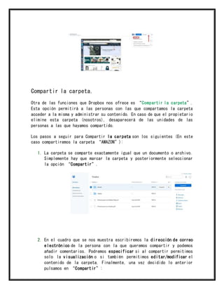 Compartir la carpeta.
Otra de las funciones que Dropbox nos ofrece es “Compartir la carpeta”.
Esta opción permitirá a las personas con las que compartamos la carpeta
acceder a la misma y administrar su contenido. En caso de que el propietario
elimine esta carpeta (nosotros), desaparecerá de las unidades de las
personas a las que hayamos compartido.
Los pasos a seguir para Compartir la carpeta son los siguientes (En este
caso compartiremos la carpeta “AMAZON”):
1. La carpeta se comparte exactamente igual que un documento o archivo.
Simplemente hay que marcar la carpeta y posteriormente seleccionar
la opción “Compartir”.
2. En el cuadro que se nos muestra escribiremos la dirección de correo
electrónico de la persona con la que queremos compartir y podemos
añadir comentarios. Podremos especificar si al compartir permitimos
solo la visualización o si también permitimos editar/modificar el
contenido de la carpeta. Finalmente, una vez decidido lo anterior
pulsamos en “Compartir”:
 