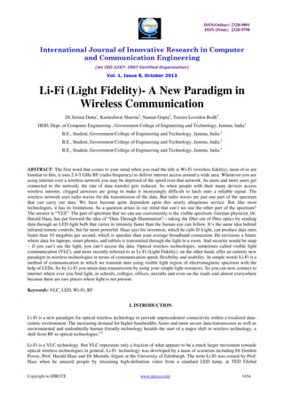 ISSN(Online): 2320-9801
ISSN (Print): 2320-9798

International Journal of Innovative Research in Computer
and Communication Engineering
(An ISO 3297: 2007 Certified Organization)

Vol. 1, Issue 8, October 2013

Li-Fi (Light Fidelity)- A New Paradigm in
Wireless Communication
Dr.Simmi Dutta1, Kameshwar Sharma2, Naman Gupta3, Tenzen Lovedon Bodh4
HOD, Dept. of Computer Engineering , Government College of Engineering and Technology, Jammu, India1
B.E., Student, Government College of Engineering and Technology, Jammu, India 2
B.E., Student, Government College of Engineering and Technology, Jammu, India 3
B.E., Student, Government College of Engineering and Technology, Jammu, India 4

ABSTRACT: The first word that comes to your mind when you read the title is Wi-Fi (wireless fidelity), most of us are
familiar to this, it uses 2.4-5 GHz RF (radio frequency) to deliver internet access around a wide area. Whenever you are
using internet over a wireless network you may be deprived of the speed over that network. As more and more users get
connected to the network, the rate of data transfer gets reduced. So when people with their many devices access
wireless internet, clogged airwaves are going to make it increasingly difficult to latch onto a reliable signal. The
wireless network uses radio waves for the transmission of the data. But radio waves are just one part of the spectrum
that can carry our data. We have become quite dependent upon this nearly ubiquitous service. But like most
technologies, it has its limitations. So a question arises in our mind that can’t we use the other part of the spectrum?
The answer is “YES”. The part of spectrum that we can use conveniently is the visible spectrum. German physicist, Dr.
Harald Haas, has put forward the idea of “Data Through Illumination”—taking the fiber out of fiber optics by sending
data through an LED light bulb that varies in intensity faster than the human eye can follow. It’s the same idea behind
infrared remote controls, but far more powerful. Haas says his invention, which he calls D-Light, can produce data rates
faster than 10 megabits per second, which is speedier than your average broadband connection. He envisions a future
where data for laptops, smart phones, and tablets is transmitted through the light in a room. And security would be snap
– if you can’t see the light, you can’t access the data. Optical wireless technologies, sometimes called visible light
communication (VLC), and more recently referred to as Li-Fi (Light Fidelity), on the other hand, offer an entirely new
paradigm in wireless technologies in terms of communication speed, flexibility and usability. In simple words Li-Fi is a
method of communication in which we transmit data using visible light region of electromagnetic spectrum with the
help of LEDs. So by Li-Fi you attain data transmission by using your simple light resources. So you can now connect to
internet where ever you find light, in schools, colleges, offices, aircrafts and even on the roads and almost everywhere
because there are rare places where light is not present.
Keywords: VLC, LED, Wi-Fi, RF
I. INTRODUCTION
Li-Fi is a new paradigm for optical wireless technology to provide unprecedented connectivity within a localized datacentric environment. The increasing demand for higher bandwidths, faster and more secure data transmission as well as
environmental and undoubtedly human friendly technology heralds the start of a major shift in wireless technology, a
shift from RF to optical technologies.[1]
Li-Fi is a VLC technology. But VLC represents only a fraction of what appears to be a much larger movement towards
optical wireless technologies in general. Li-Fi technology was developed by a team of scientists including Dr Gordon
Povey, Prof. Harald Haas and Dr Mostafa Afgani at the University of Edinburgh. The term Li-Fi was coined by Prof.
Haas when he amazed people by streaming high-definition video from a standard LED lamp, at TED Global
Copyright to IJIRCCE

www.ijircce.com

1654

 