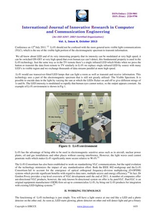 ISSN(Online): 2320-9801
ISSN (Print): 2320-9798

International Journal of Innovative Research in Computer
and Communication Engineering
(An ISO 3297: 2007 Certified Organization)

Vol. 1, Issue 8, October 2013

Conference on 12th July 2011. [2] Li-Fi should not be confused with the more general term visible light communications
(VLC), which is the use of the visible light portion of the electromagnetic spectrum to transmit information.
We all know about LED and of its very interesting property that its intensity can be modulated at very high speed, it
can be switched ON-OFF at very high speed that even human eye can’t detect, this fundamental property is used in the
Li-Fi technology. Just the same way as in the TV-remote there’s a single infrared LED which blinks when we press the
button or transmit the data from remote to TV similarly in Li-Fi we replace single infrared LED by source with many
LED’s in visible region and we exchange thousands of data streams parallel at more high speed.
Li-Fi would use transceiver-fitted LED lamps that can light a room as well as transmit and receive information. This
technology uses a part of the electromagnetic spectrum that is still not greatly utilized- The Visible Spectrum. It is
possible to encode data in the light by varying the rate at which the LEDs flicker on and off to give different strings of
1s and 0s. The LED intensity is modulated so rapidly that human eyes cannot notice, so the output appears constant. An
example of Li-Fi environment is shown in Fig 1.

Figure 1: Li-Fi environment
Li-Fi has the advantage of being able to be used in electromagnetic sensitive areas such as in aircraft, nuclear power
plants, oil and gas installations and other places without causing interference. However, the light waves used cannot
penetrate walls which makes Li-Fi significantly more secure relative to Wi-Fi.[3]
The Li-Fi Consortium has also been established to work on standardizing VLC communications, but the rapid evolution
of the technology minimizes the impact of any standardization effort. Both the IEEE 802 workgroup and the Li-Fi
Consortium fail to account for the emergence of optical orthogonal frequency-division multiplexing (O-OFDM)
systems which provide significant benefits with regard to data rates, multiple-access and energy efficiency.[4] In fact, Dr
Gordon Povey provides a top level overview of VLC development until the end of 2011. A number of companies offer
uni-directional VLC products, however, the only known bi-directional system on offer is by pureVLC. PureVLC is an
original equipment manufacturer (OEM) firm set up to commercialize Li-Fi, by bring out Li-Fi products for integration
with existing LED-lighting systems.[5]
II. WORKING TECHNOLOGY
The functioning of Li-Fi technology is just simple. You will have a light source at one end like a LED and a photo
detector on the other end. As soon as, LED starts glowing, photo detector on other end will detect light and get a binary
Copyright to IJIRCCE

www.ijircce.com

1655

 