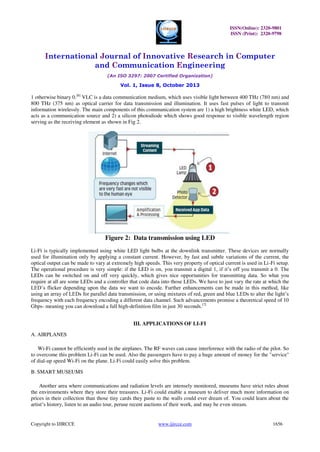 ISSN(Online): 2320-9801
ISSN (Print): 2320-9798

International Journal of Innovative Research in Computer
and Communication Engineering
(An ISO 3297: 2007 Certified Organization)

Vol. 1, Issue 8, October 2013

1 otherwise binary 0.[6] VLC is a data communication medium, which uses visible light between 400 THz (780 nm) and
800 THz (375 nm) as optical carrier for data transmission and illumination. It uses fast pulses of light to transmit
information wirelessly. The main components of this communication system are 1) a high brightness white LED, which
acts as a communication source and 2) a silicon photodiode which shows good response to visible wavelength region
serving as the receiving element as shown in Fig 2.

Figure 2: Data transmission using LED
Li-Fi is typically implemented using white LED light bulbs at the downlink transmitter. These devices are normally
used for illumination only by applying a constant current. However, by fast and subtle variations of the current, the
optical output can be made to vary at extremely high speeds. This very property of optical current is used in Li-Fi setup.
The operational procedure is very simple: if the LED is on, you transmit a digital 1, if it’s off you transmit a 0. The
LEDs can be switched on and off very quickly, which gives nice opportunities for transmitting data. So what you
require at all are some LEDs and a controller that code data into those LEDs. We have to just vary the rate at which the
LED’s flicker depending upon the data we want to encode. Further enhancements can be made in this method, like
using an array of LEDs for parallel data transmission, or using mixtures of red, green and blue LEDs to alter the light’s
frequency with each frequency encoding a different data channel. Such advancements promise a theoretical speed of 10
Gbps- meaning you can download a full high-definition film in just 30 seconds.[7]
III. APPLICATIONS OF LI-FI
A. AIRPLANES
Wi-Fi cannot be efficiently used in the airplanes. The RF waves can cause interference with the radio of the pilot. So
to overcome this problem Li-Fi can be used. Also the passengers have to pay a huge amount of money for the "service"
of dial-up speed Wi-Fi on the plane. Li-Fi could easily solve this problem.
B. SMART MUSEUMS
Another area where communications and radiation levels are intensely monitored, museums have strict rules about
the environments where they store their treasures. Li-Fi could enable a museum to deliver much more information on
prices in their collection than those tiny cards they paste to the walls could ever dream of. You could learn about the
artist’s history, listen to an audio tour, peruse recent auctions of their work, and may be even stream.

Copyright to IJIRCCE

www.ijircce.com

1656

 