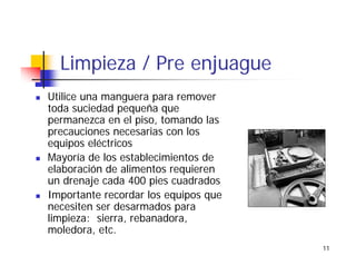 11
Limpieza / Pre enjuague
Utilice una manguera para remover
toda suciedad pequeña que
permanezca en el piso, tomando las
precauciones necesarias con los
equipos eléctricos
Mayoría de los establecimientos de
elaboración de alimentos requieren
un drenaje cada 400 pies cuadrados
Importante recordar los equipos que
necesiten ser desarmados para
limpieza: sierra, rebanadora,
moledora, etc.
 
