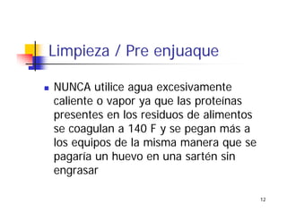 12
Limpieza / Pre enjuaque
NUNCA utilice agua excesivamente
caliente o vapor ya que las proteínas
presentes en los residuos de alimentos
se coagulan a 140 F y se pegan más a
los equipos de la misma manera que se
pagaría un huevo en una sartén sin
engrasar
 