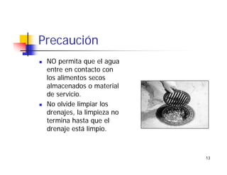 13
Precaución
NO permita que el agua
entre en contacto con
los alimentos secos
almacenados o material
de servicio.
No olvide limpiar los
drenajes, la limpieza no
termina hasta que el
drenaje está limpio.
 