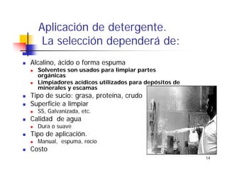 14
Aplicación de detergente.
La selección dependerá de:
Alcalino, ácido o forma espuma
Solventes son usados para limpiar partes
orgánicas
Limpiadores acídicos utilizados para depósitos de
minerales y escamas
Tipo de sucio: grasa, proteína, crudo
Superficie a limpiar
SS, Galvanizada, etc.
Calidad de agua
Dura o suave
Tipo de aplicación.
Manual, espuma, rocío
Costo
 