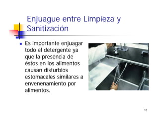 15
Enjuague entre Limpieza y
Sanitización
Es importante enjuagar
todo el detergente ya
que la presencia de
éstos en los alimentos
causan disturbios
estomacales similares a
envenenamiento por
alimentos.
 