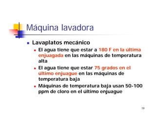 19
Máquina lavadora
Lavaplatos mecánico
El agua tiene que estar a 180 F en la última
enjuagada en las máquinas de temperatura
alta
El agua tiene que estar 75 grados en el
último enjuague en las máquinas de
temperatura baja
Máquinas de temperatura baja usan 50-100
ppm de cloro en el último enjuague
 