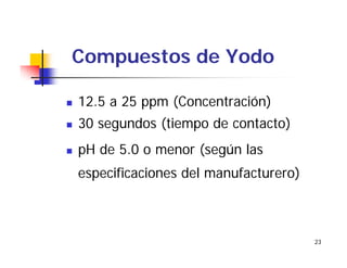 23
Compuestos de Yodo
12.5 a 25 ppm (Concentración)
30 segundos (tiempo de contacto)
pH de 5.0 o menor (según las
especificaciones del manufacturero)
 