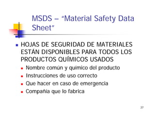 27
MSDS – “Material Safety Data
Sheet”
HOJAS DE SEGURIDAD DE MATERIALES
ESTÁN DISPONIBLES PARA TODOS LOS
PRODUCTOS QUÍMICOS USADOS
Nombre común y químico del producto
Instrucciones de uso correcto
Que hacer en caso de emergencia
Compañía que lo fabrica
 