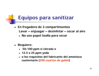 29
Equipos para sanitizar
En fregadero de 3 compartimentos
Lavar – enjuagar – desinfetar – secar al aire
No use papel toalla para secar
Requiere:
50-100 ppm si clorada o
12.5 a 25 ppm yodo
o los requisitos del fabricante del amoniaco
cuaternario (200 cuartos de galón)
 