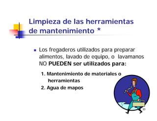 30
Limpieza de las herramientas
de mantenimiento *
Los fregaderos utilizados para preparar
alimentos, lavado de equipo, o lavamanos
NO PUEDEN ser utilizados para:
1. Mantenimiento de materiales o
herramientas
2. Agua de mapos
 