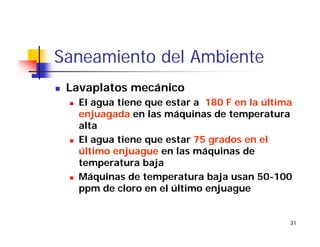 31
Saneamiento del Ambiente
Lavaplatos mecánico
El agua tiene que estar a 180 F en la última
enjuagada en las máquinas de temperatura
alta
El agua tiene que estar 75 grados en el
último enjuague en las máquinas de
temperatura baja
Máquinas de temperatura baja usan 50-100
ppm de cloro en el último enjuague
 