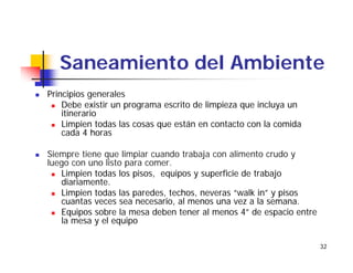 32
Saneamiento del Ambiente
Principios generales
Debe existir un programa escrito de limpieza que incluya un
itinerario
Limpien todas las cosas que están en contacto con la comida
cada 4 horas
Siempre tiene que limpiar cuando trabaja con alimento crudo y
luego con uno listo para comer.
Limpien todas los pisos, equipos y superficie de trabajo
diariamente.
Limpien todas las paredes, techos, neveras “walk in” y pisos
cuantas veces sea necesario, al menos una vez a la semana.
Equipos sobre la mesa deben tener al menos 4” de espacio entre
la mesa y el equipo
 