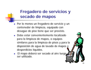 35
Fregadero de servicios y
secado de mapos
Por lo menos un fregadero de servicio y un
contenedor de limpieza, equipado con
desagüe de piso tiene que ser provisto.
Debe estar convenientemente localizado
para la limpieza de mapos, o equipos
similares para la limpieza de pisos y para la
disposición de agua de lavado de mapos y
desperdicios líquidos.
El mapo deberá ser secado al aire luego de
ser utilizado.
 
